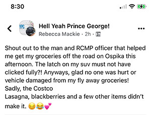 Hell Yeah Prince George tweet sent by Rebecca Mackie at 8:30 - Shout out to the man and RCMP officer that helped me get my groceries off the road on Ospika this afternoon.  The latch on my suv must not have clicked fully?! Anyways, gload no one was hurt or vehicle damaged from fly away groceries! Sadly, the Costco lasagna, blackberries and a few other items didn't make it.